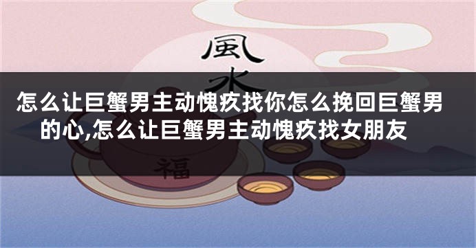 怎么让巨蟹男主动愧疚找你怎么挽回巨蟹男的心,怎么让巨蟹男主动愧疚找女朋友