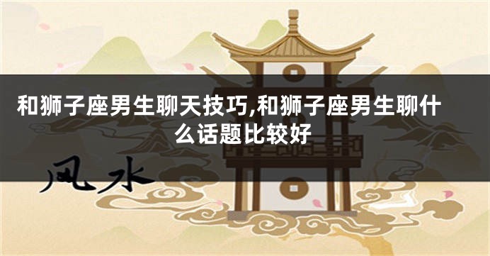和狮子座男生聊天技巧,和狮子座男生聊什么话题比较好