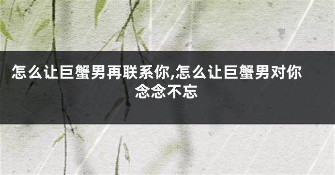 怎么让巨蟹男再联系你,怎么让巨蟹男对你念念不忘