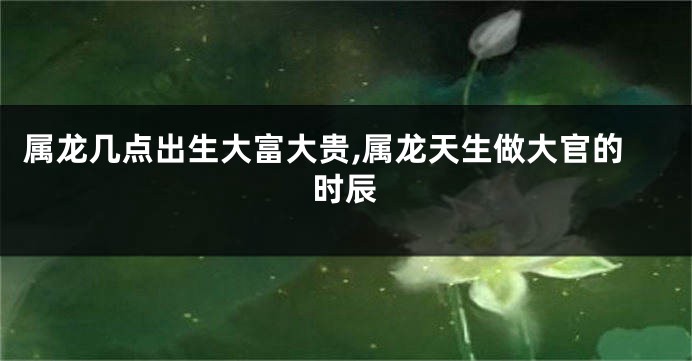 属龙几点出生大富大贵,属龙天生做大官的时辰