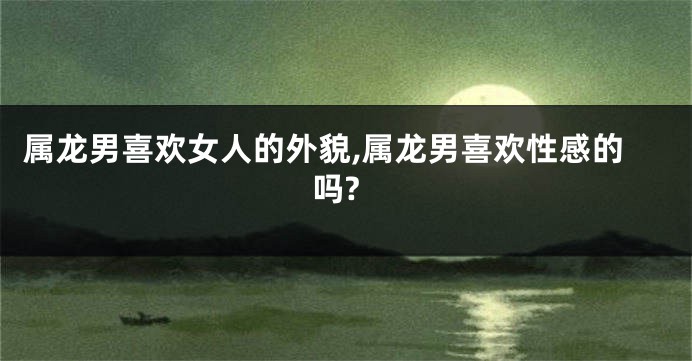 属龙男喜欢女人的外貌,属龙男喜欢性感的吗?