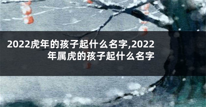 2022虎年的孩子起什么名字,2022年属虎的孩子起什么名字