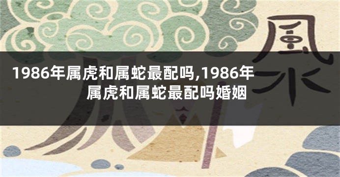 1986年属虎和属蛇最配吗,1986年属虎和属蛇最配吗婚姻