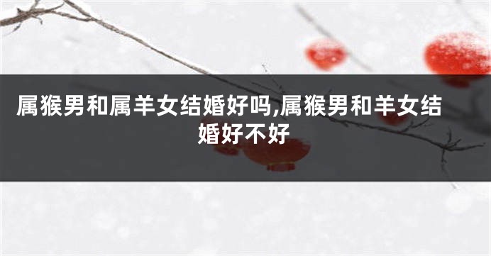 属猴男和属羊女结婚好吗,属猴男和羊女结婚好不好