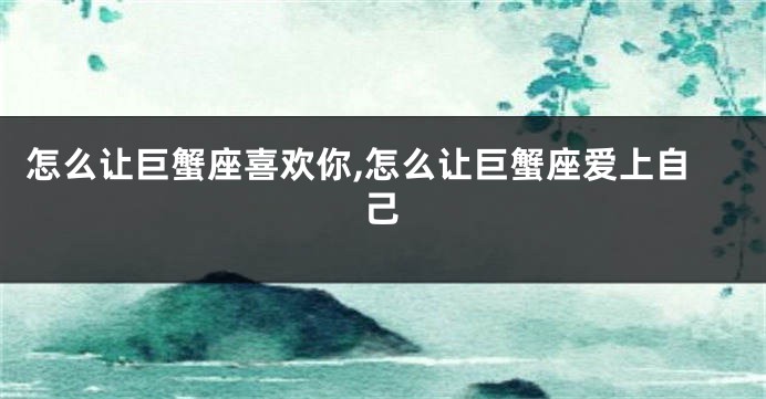 怎么让巨蟹座喜欢你,怎么让巨蟹座爱上自己