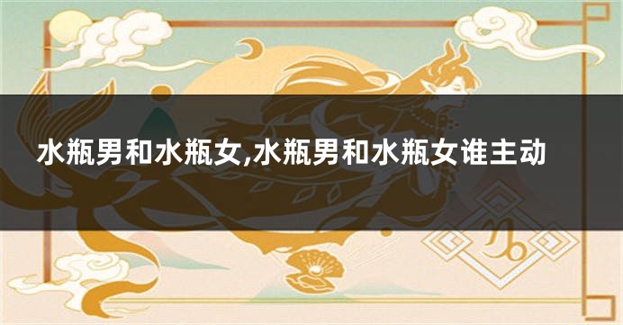 水瓶男和水瓶女,水瓶男和水瓶女谁主动