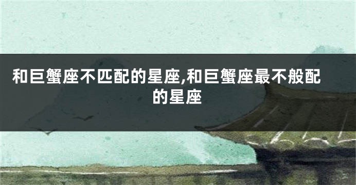 和巨蟹座不匹配的星座,和巨蟹座最不般配的星座