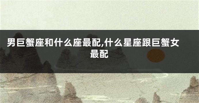 男巨蟹座和什么座最配,什么星座跟巨蟹女最配