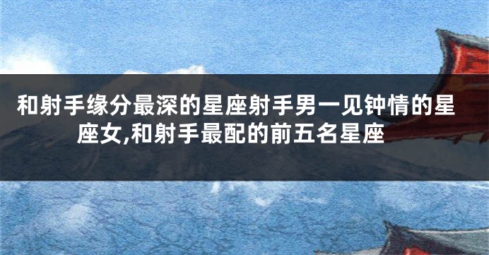 和射手缘分最深的星座射手男一见钟情的星座女,和射手最配的前五名星座
