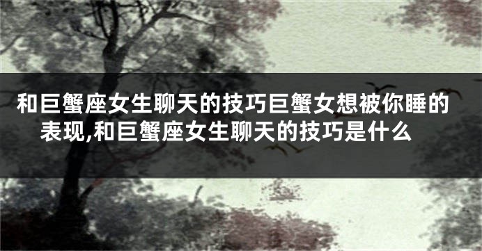 和巨蟹座女生聊天的技巧巨蟹女想被你睡的表现,和巨蟹座女生聊天的技巧是什么