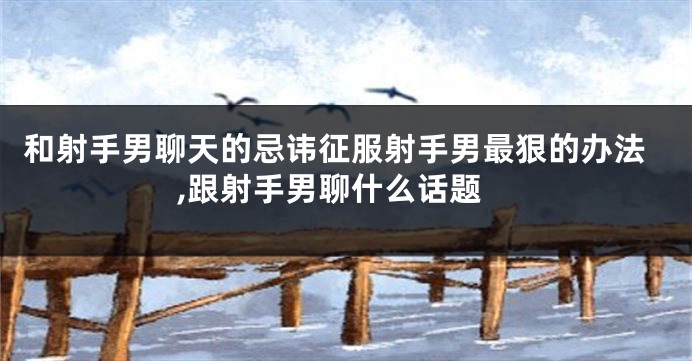 和射手男聊天的忌讳征服射手男最狠的办法,跟射手男聊什么话题