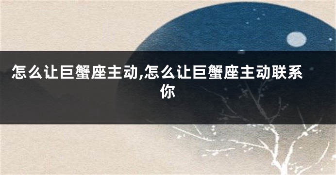 怎么让巨蟹座主动,怎么让巨蟹座主动联系你