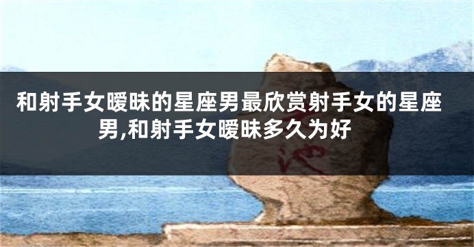 和射手女暧昧的星座男最欣赏射手女的星座男,和射手女暧昧多久为好