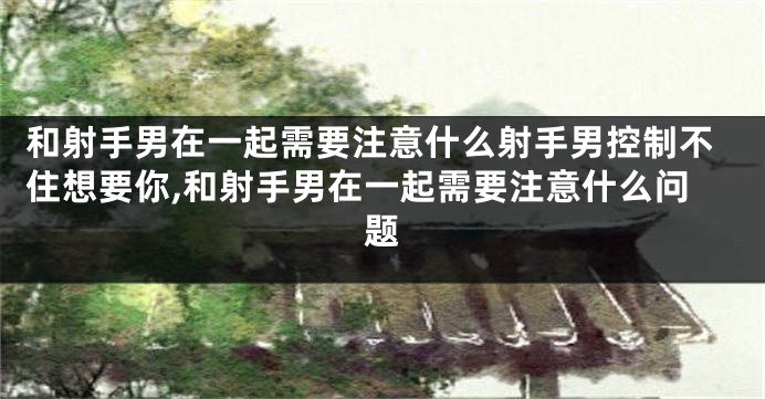 和射手男在一起需要注意什么射手男控制不住想要你,和射手男在一起需要注意什么问题