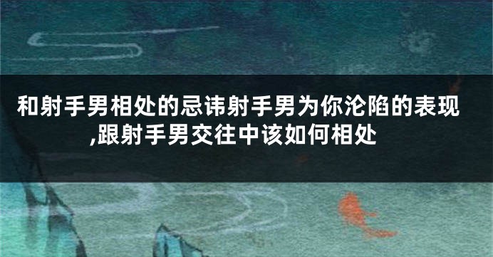和射手男相处的忌讳射手男为你沦陷的表现,跟射手男交往中该如何相处
