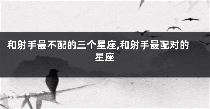 和射手最不配的三个星座,和射手最配对的星座