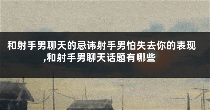 和射手男聊天的忌讳射手男怕失去你的表现,和射手男聊天话题有哪些