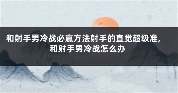 和射手男冷战必赢方法射手的直觉超级准,和射手男冷战怎么办