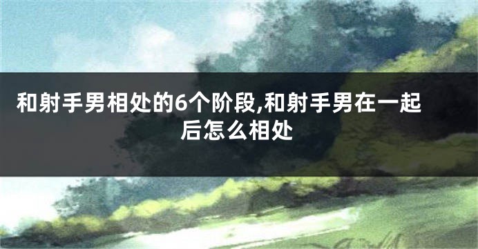 和射手男相处的6个阶段,和射手男在一起后怎么相处