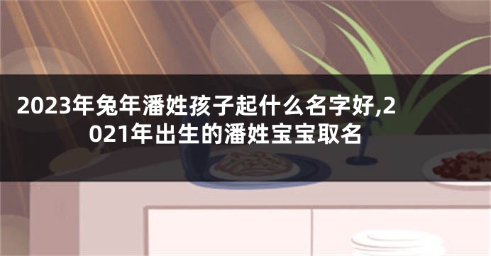 2023年兔年潘姓孩子起什么名字好,2021年出生的潘姓宝宝取名