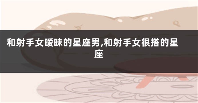 和射手女暧昧的星座男,和射手女很搭的星座