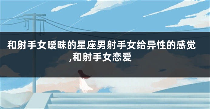 和射手女暧昧的星座男射手女给异性的感觉,和射手女恋爱