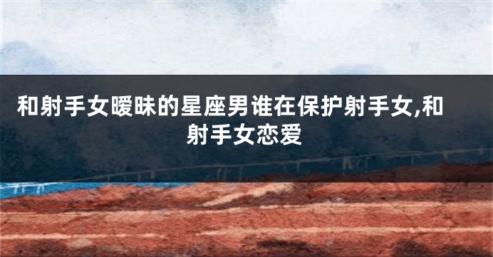 和射手女暧昧的星座男谁在保护射手女,和射手女恋爱