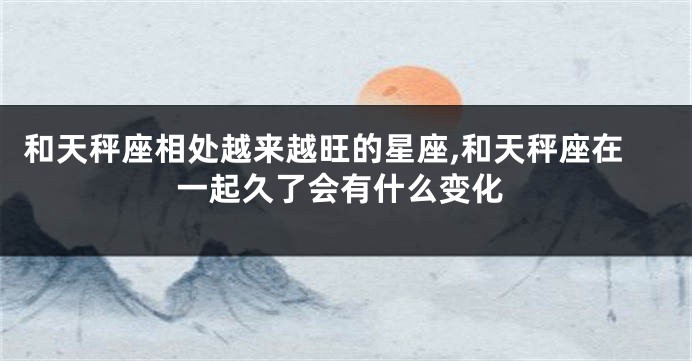 和天秤座相处越来越旺的星座,和天秤座在一起久了会有什么变化