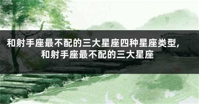 和射手座最不配的三大星座四种星座类型,和射手座最不配的三大星座