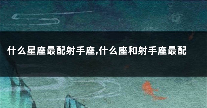 什么星座最配射手座,什么座和射手座最配