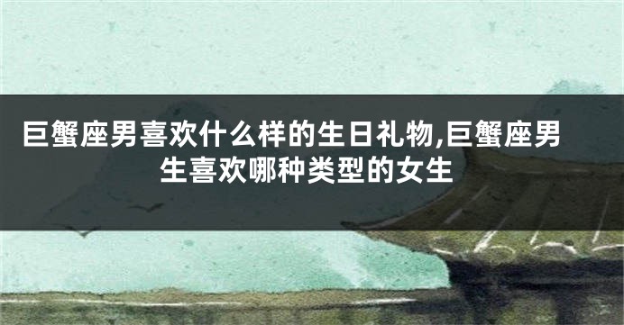 巨蟹座男喜欢什么样的生日礼物,巨蟹座男生喜欢哪种类型的女生