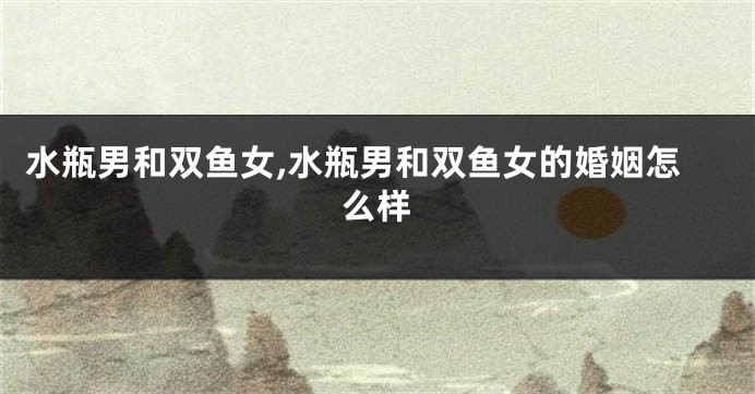 水瓶男和双鱼女,水瓶男和双鱼女的婚姻怎么样