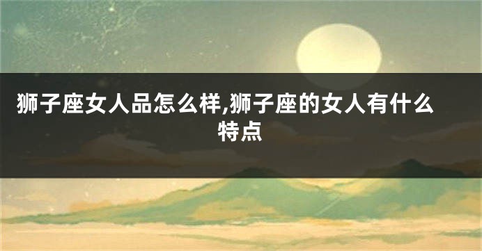 狮子座女人品怎么样,狮子座的女人有什么特点