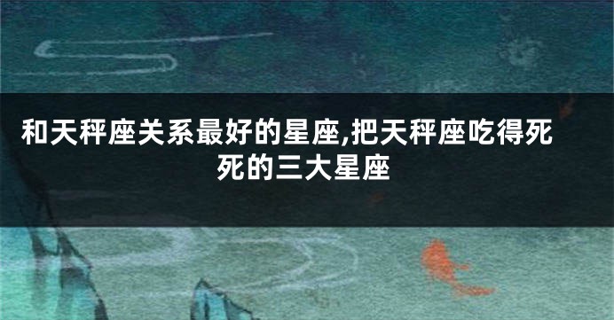 和天秤座关系最好的星座,把天秤座吃得死死的三大星座