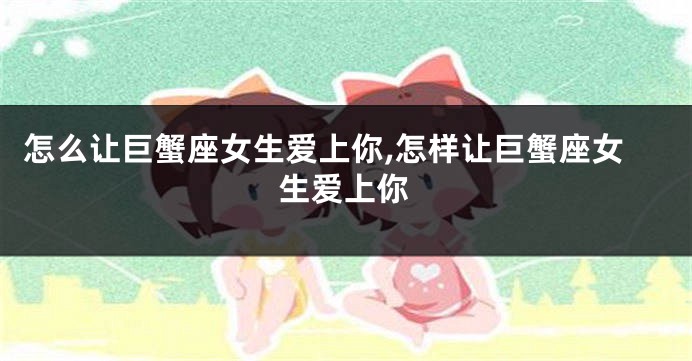 怎么让巨蟹座女生爱上你,怎样让巨蟹座女生爱上你