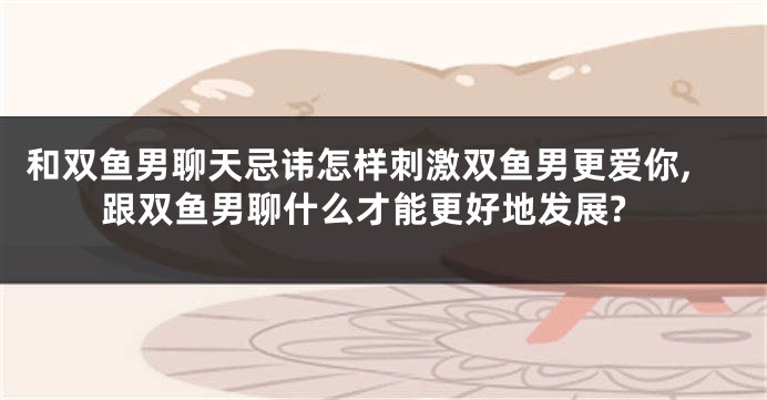 和双鱼男聊天忌讳怎样刺激双鱼男更爱你,跟双鱼男聊什么才能更好地发展?