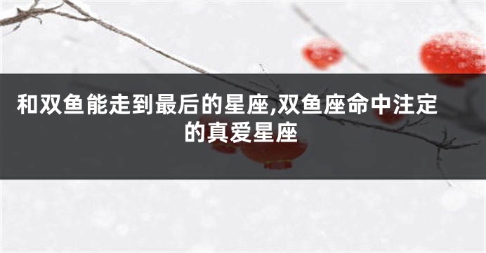 和双鱼能走到最后的星座,双鱼座命中注定的真爱星座