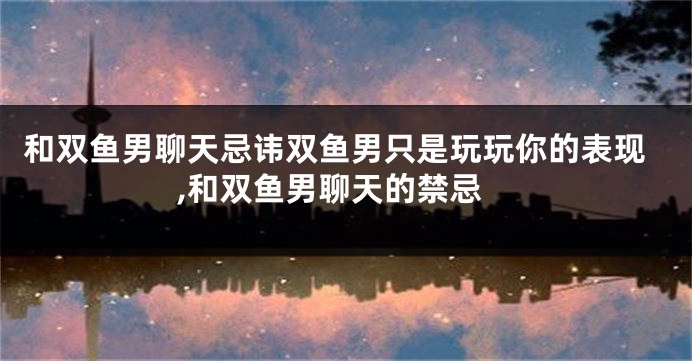 和双鱼男聊天忌讳双鱼男只是玩玩你的表现,和双鱼男聊天的禁忌