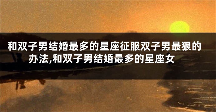 和双子男结婚最多的星座征服双子男最狠的办法,和双子男结婚最多的星座女