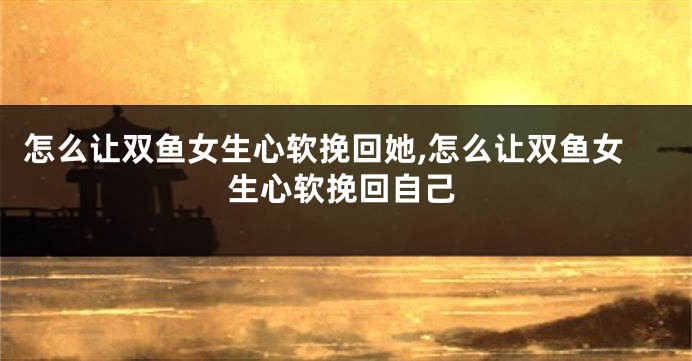 怎么让双鱼女生心软挽回她,怎么让双鱼女生心软挽回自己