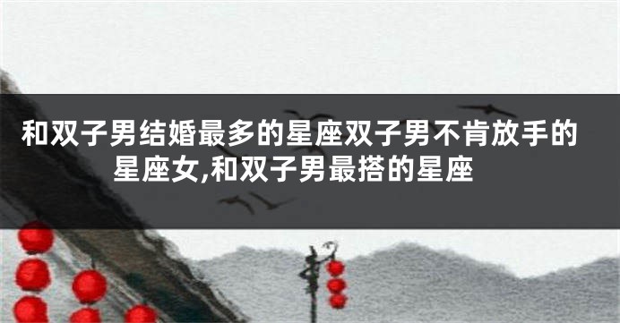 和双子男结婚最多的星座双子男不肯放手的星座女,和双子男最搭的星座