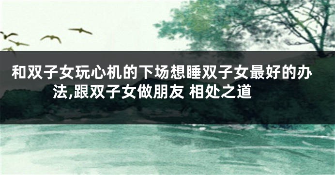 和双子女玩心机的下场想睡双子女最好的办法,跟双子女做朋友 相处之道