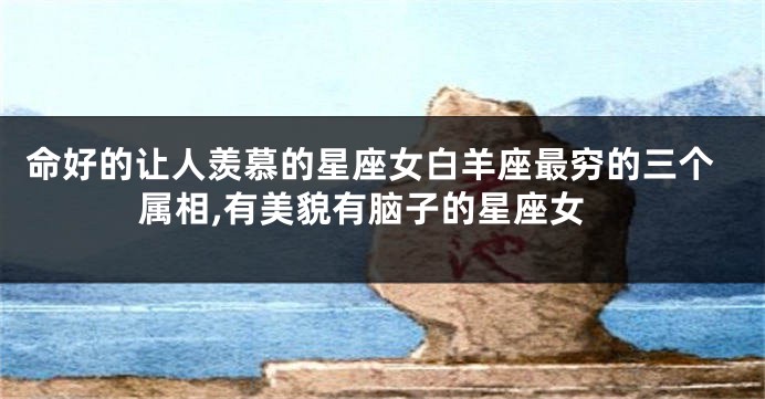 命好的让人羡慕的星座女白羊座最穷的三个属相,有美貌有脑子的星座女