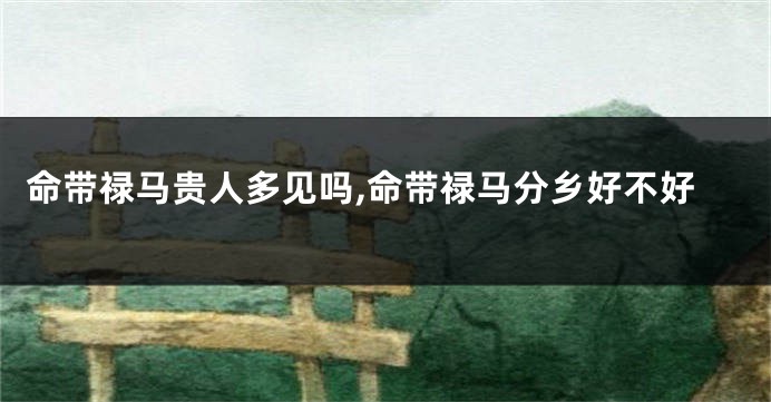 命带禄马贵人多见吗,命带禄马分乡好不好