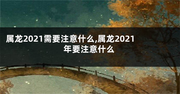 属龙2021需要注意什么,属龙2021年要注意什么