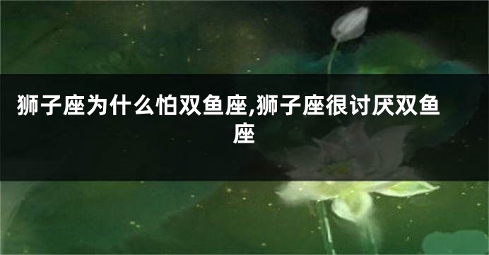 狮子座为什么怕双鱼座,狮子座很讨厌双鱼座