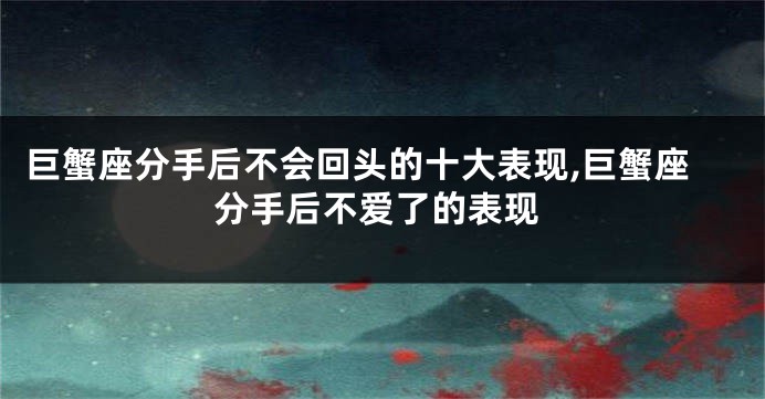 巨蟹座分手后不会回头的十大表现,巨蟹座分手后不爱了的表现