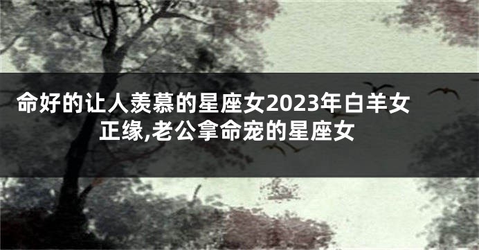 命好的让人羡慕的星座女2023年白羊女正缘,老公拿命宠的星座女