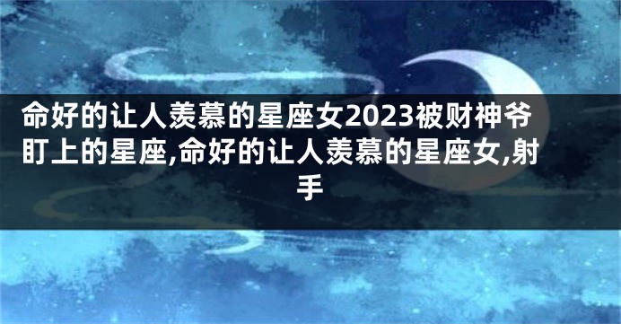 命好的让人羡慕的星座女2023被财神爷盯上的星座,命好的让人羡慕的星座女,射手