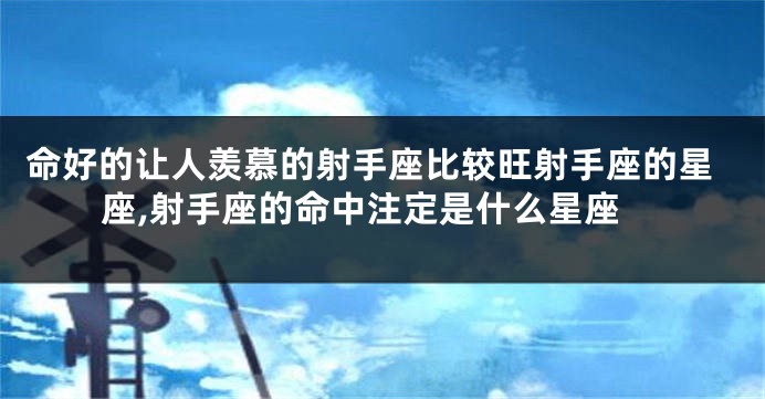 命好的让人羡慕的射手座比较旺射手座的星座,射手座的命中注定是什么星座